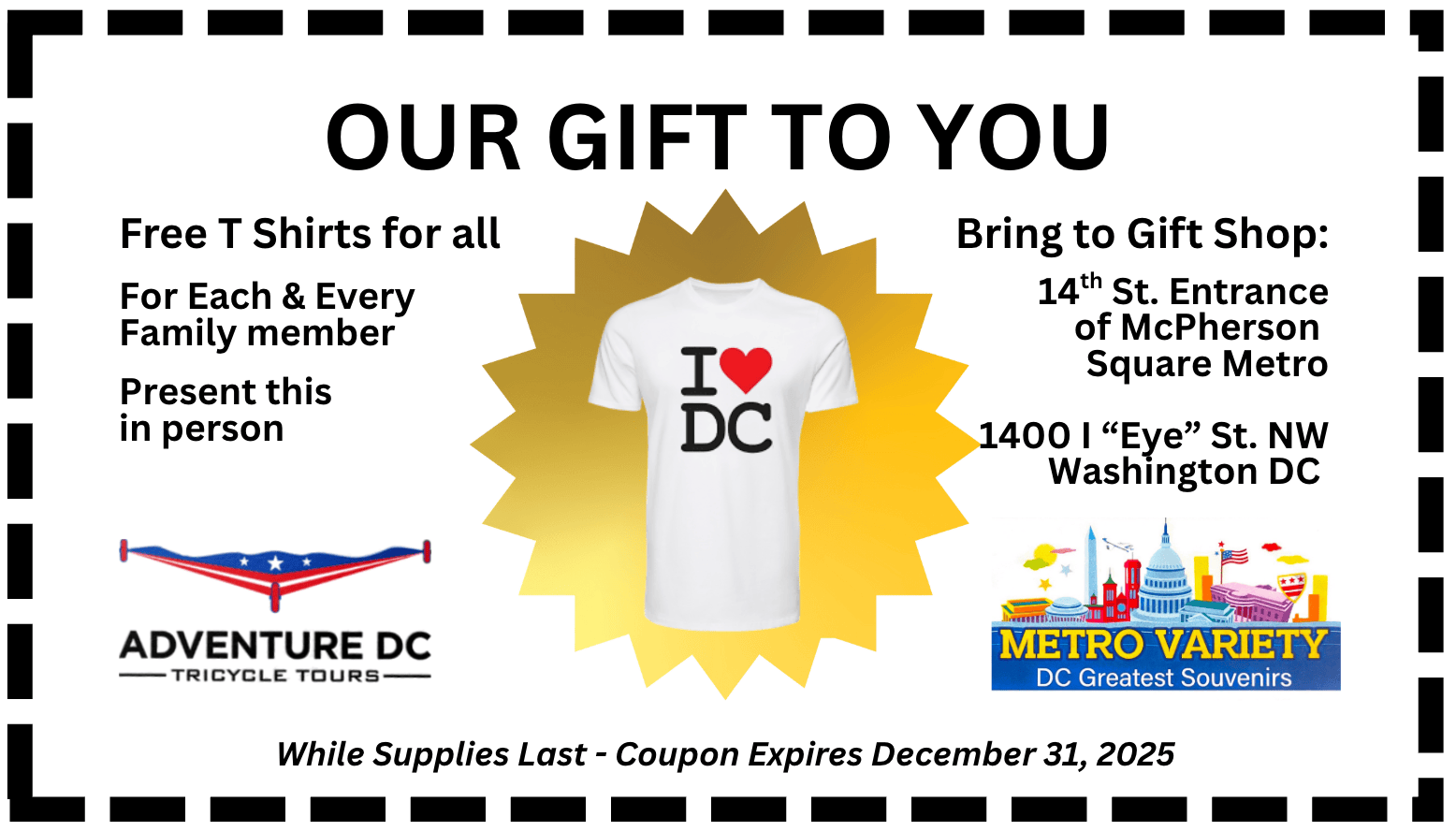Certificate for Free Souvenir white "I ❤️ DC" T-Shirt. Words on the certificate coupon say: OUR GIFT TO YOU // Free T Shirts for all // // For Each & Every Family member // Present this in person // Bring to Gift Shop: // 14th St. Entrance of McPherson Square Metro // 1400 I “Eye” St. NW Washington DC // While Supplies Last - Coupon Expires December 31, 2025 // with logos on both side of the coupon certificate for Adventure DC Tricycle Tours and Metro Variety DC Greatest Souvenirs. Adventure DC Tricycle Tours Logo  is a triangular "pilot wings" format with two tips and the top and one at the bottom, each tip has a wheel, stretched out two red strips at the bottom and three white stars on a blue background on top. Metro Variety logo has colorful cartoon-like representation of Washington DC landmarks including Lincoln Memorial, Jefferson Memorial, Washington Monument, Smithsonian Museum, Capitol Building, White House with US Flag on top, DC Flag in sheild format, in the sky are clouds of different colors and a plane flying.